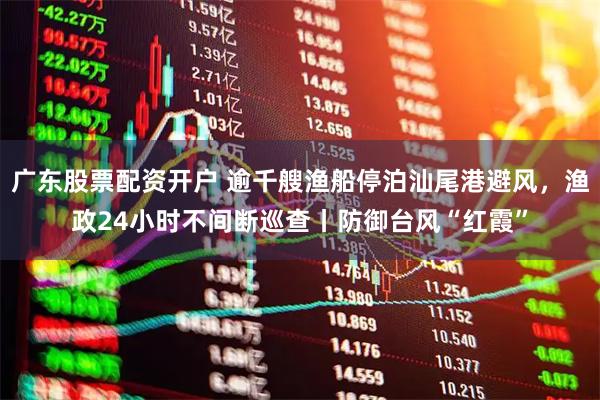 广东股票配资开户 逾千艘渔船停泊汕尾港避风，渔政24小时不间断巡查丨防御台风“红霞”