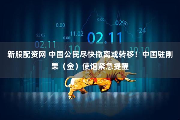 新股配资网 中国公民尽快撤离或转移！中国驻刚果（金）使馆紧急提醒