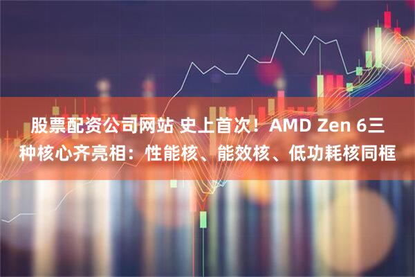 股票配资公司网站 史上首次！AMD Zen 6三种核心齐亮相：性能核、能效核、低功耗核同框