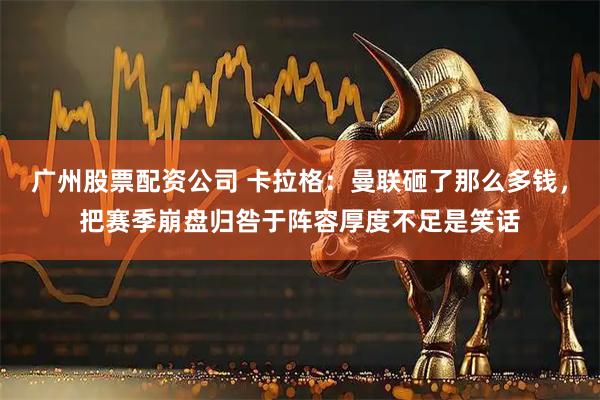 广州股票配资公司 卡拉格：曼联砸了那么多钱，把赛季崩盘归咎于阵容厚度不足是笑话