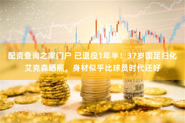 配资查询之家门户 已退役1年半！37岁国足归化艾克森晒照，身材似乎比球员时代还好